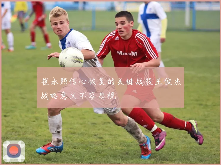 崔永熙信心恢复的关键战役王俊杰战略意义不容忽视