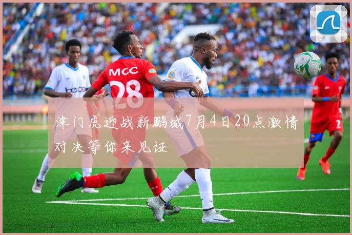 津门虎迎战新鹏城7月4日20点激情对决等你来见证