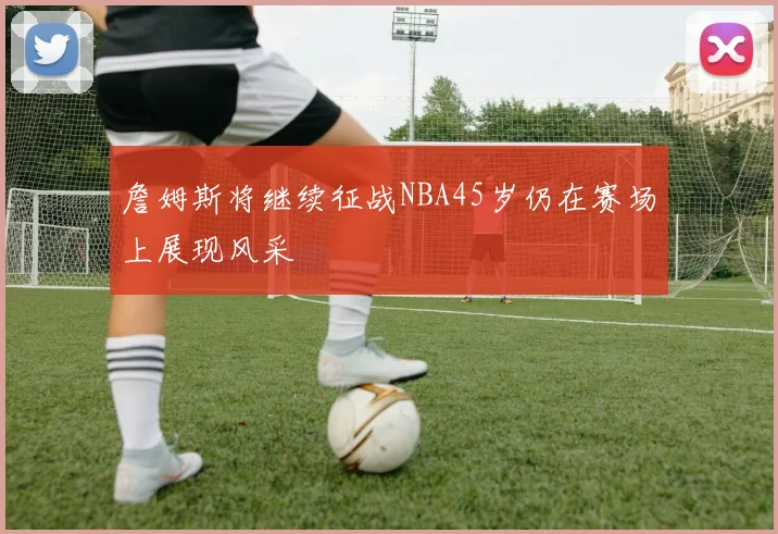 詹姆斯将继续征战NBA45岁仍在赛场上展现风采