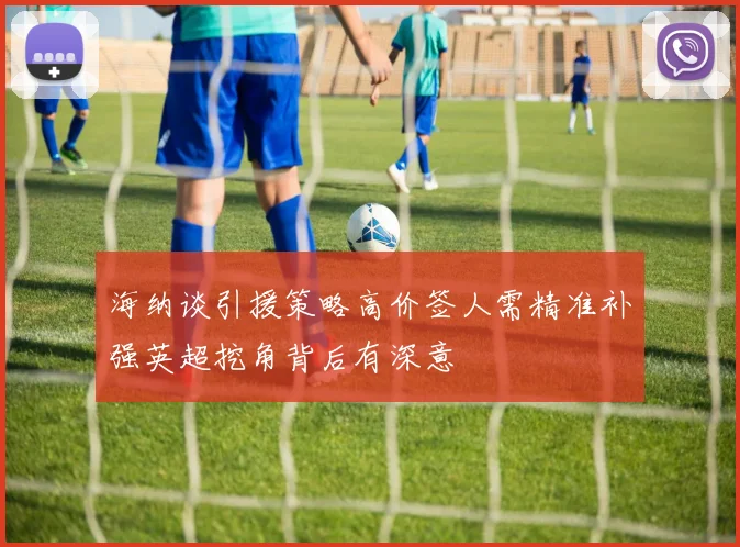 海纳谈引援策略高价签人需精准补强英超挖角背后有深意