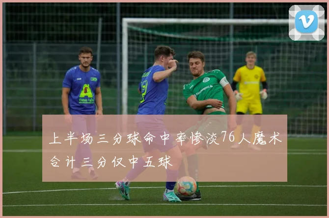 上半场三分球命中率惨淡76人魔术合计三分仅中五球