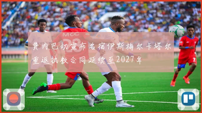 费内巴切宣布名宿伊斯梅尔卡塔尔重返执教合同延续至2027年