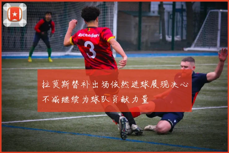 拉莫斯替补出场依然进球展现决心不减继续为球队贡献力量