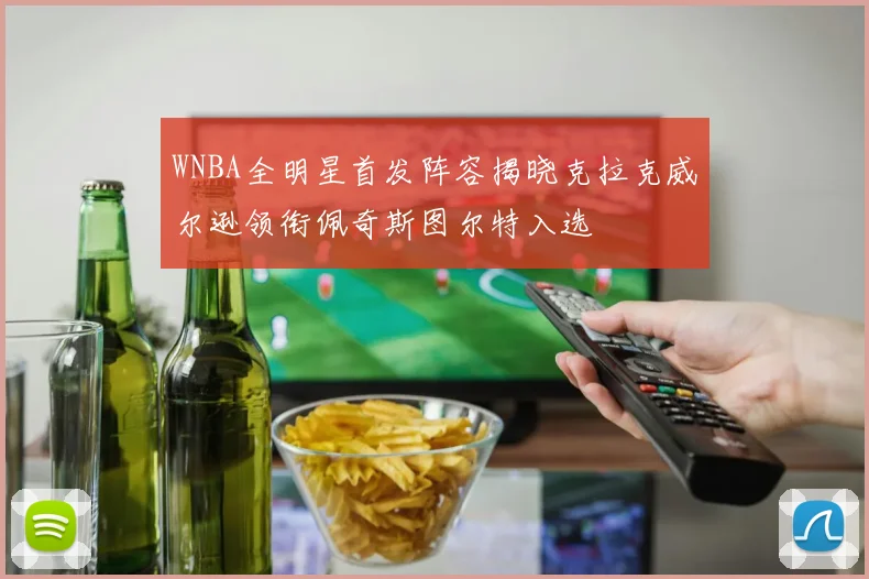 WNBA全明星首发阵容揭晓克拉克威尔逊领衔佩奇斯图尔特入选