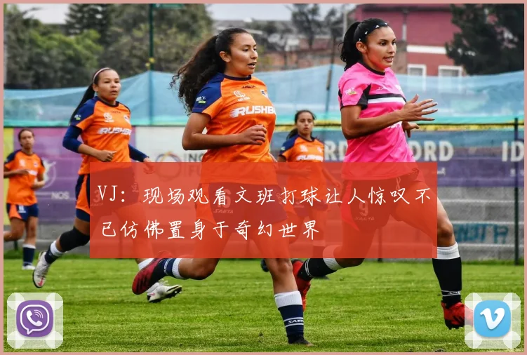 VJ：现场观看文班打球让人惊叹不已仿佛置身于奇幻世界