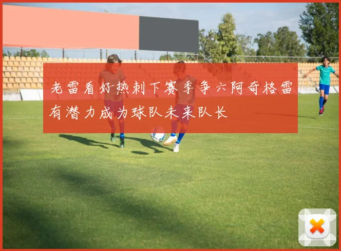 老雷看好热刺下赛季争六阿奇格雷有潜力成为球队未来队长