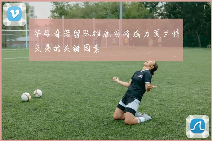 字母哥若留队雄鹿或将成为莫兰特交易的关键因素