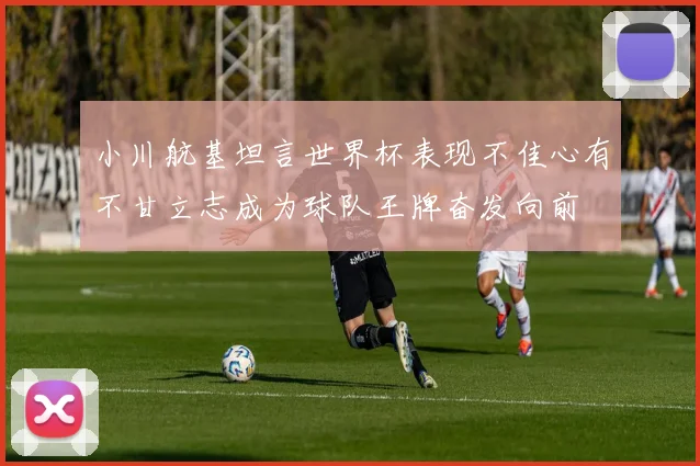 小川航基坦言世界杯表现不佳心有不甘立志成为球队王牌奋发向前
