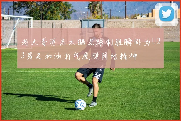 老大哥蒋光太晒点球制胜瞬间为U23男足加油打气展现团结精神