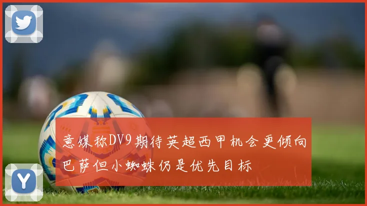 意媒称DV9期待英超西甲机会更倾向巴萨但小蜘蛛仍是优先目标