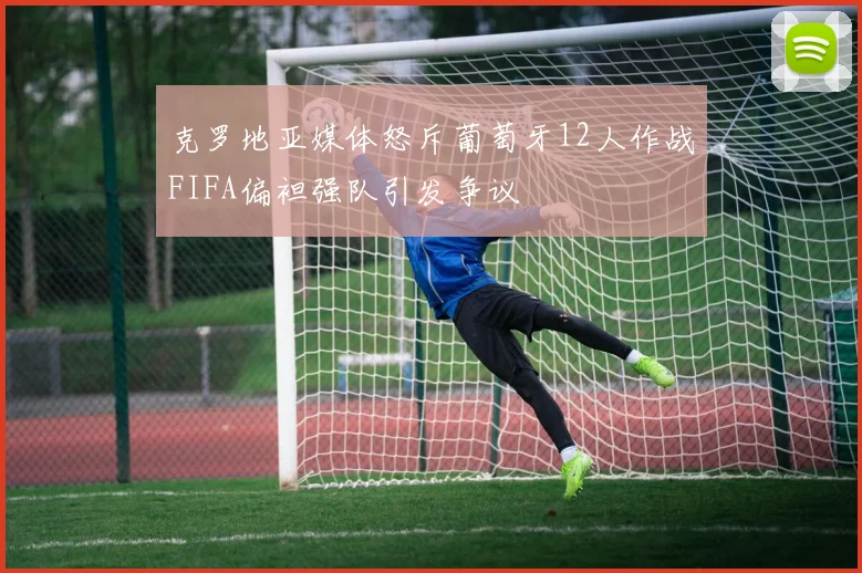 克罗地亚媒体怒斥葡萄牙12人作战FIFA偏袒强队引发争议