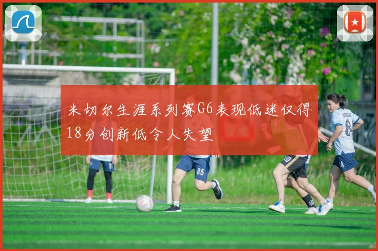 米切尔生涯系列赛G6表现低迷仅得18分创新低令人失望