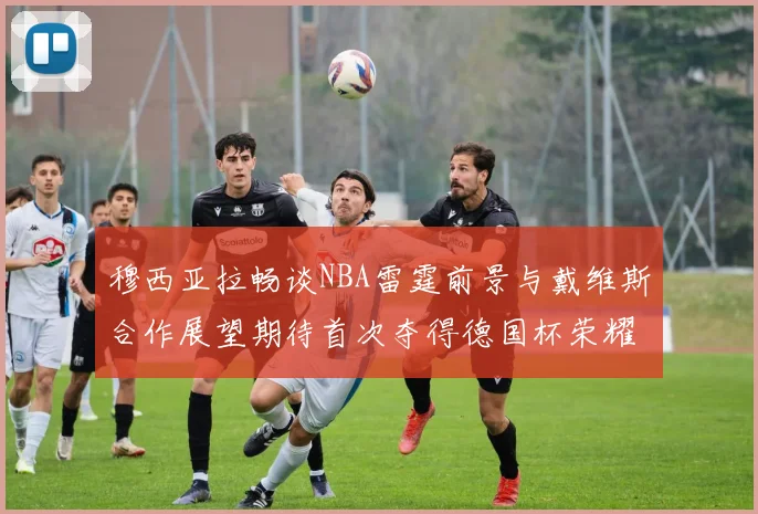 穆西亚拉畅谈NBA雷霆前景与戴维斯合作展望期待首次夺得德国杯荣耀