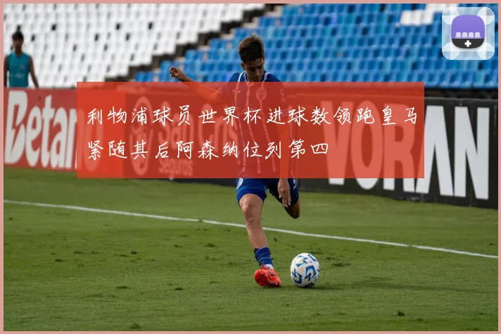 利物浦球员世界杯进球数领跑皇马紧随其后阿森纳位列第四
