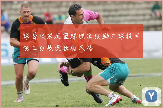 球哥谈家庭篮球理念鼓励三球投半场三分展现独特风格