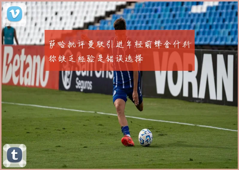 萨哈批评曼联引进年轻前锋舍什科称缺乏经验是错误选择