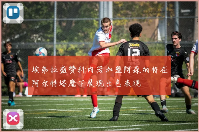 埃弗拉盛赞科内若加盟阿森纳将在阿尔特塔麾下展现出色表现