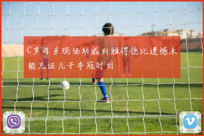 C罗母亲现场助威利雅得德比遗憾未能见证儿子夺冠时刻