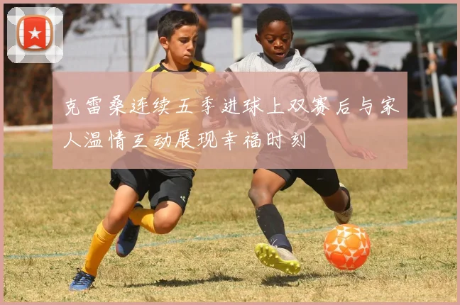 克雷桑连续五季进球上双赛后与家人温情互动展现幸福时刻