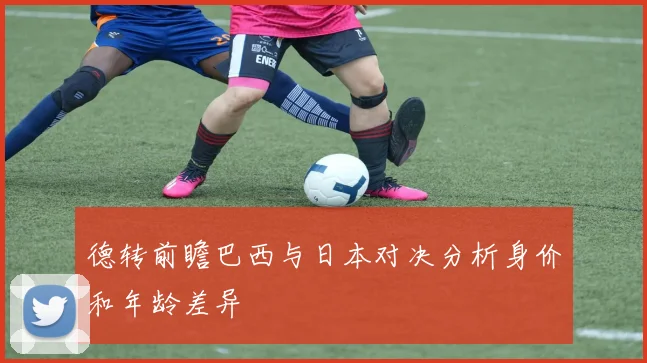 德转前瞻巴西与日本对决分析身价和年龄差异